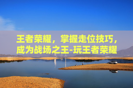 王者荣耀，掌握走位技巧，成为战场之王-玩王者荣耀如何走位教学