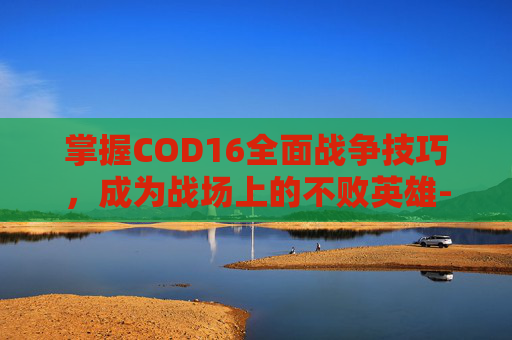 掌握COD16全面战争技巧，成为战场上的不败英雄-cod 全面战争