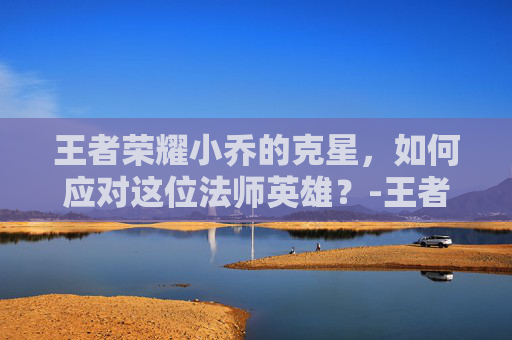 王者荣耀小乔的克星，如何应对这位法师英雄？-王者荣耀小乔的克星是妲己