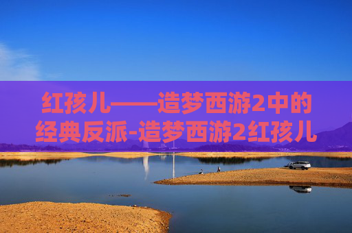 红孩儿——造梦西游2中的经典反派-造梦西游2红孩儿多少级掉金刚甲