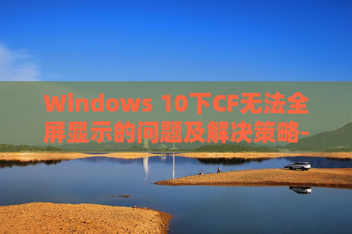 Windows 10下CF无法全屏显示的问题及解决策略-cf无法全屏怎么处理