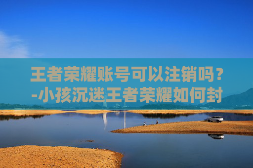 王者荣耀账号可以注销吗？-小孩沉迷王者荣耀如何封号