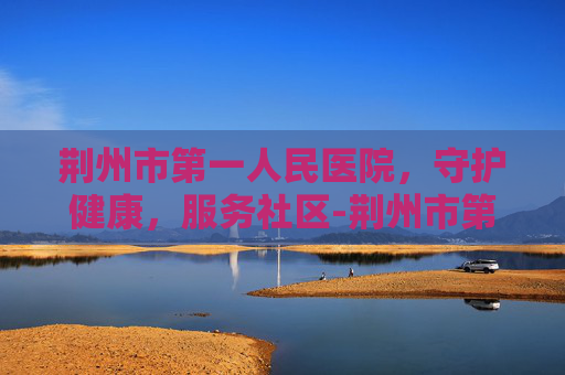 荆州市第一人民医院，守护健康，服务社区-荆州市第一人民医院院长