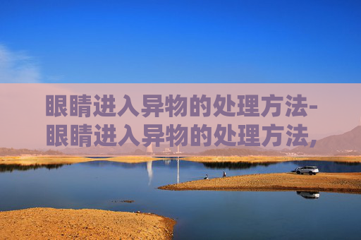 眼睛进入异物的处理方法-眼睛进入异物的处理方法,洗出需要多少钱