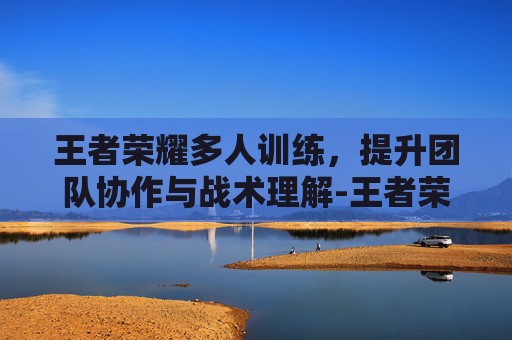 王者荣耀多人训练，提升团队协作与战术理解-王者荣耀多人训练营