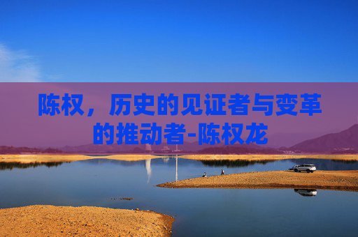 陈权，历史的见证者与变革的推动者-陈权龙
