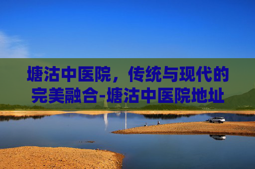 塘沽中医院，传统与现代的完美融合-塘沽中医院地址在哪里