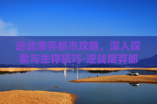 逆战废弃都市攻略，深入探索与生存技巧-逆战废弃都市攻略图文