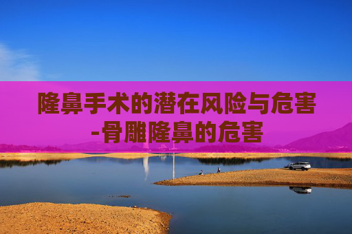 隆鼻手术的潜在风险与危害-骨雕隆鼻的危害