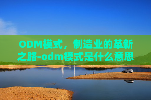 ODM模式,制造业的革新之路-odm模式是什么意思 ODM模式,制造业的革新之路-odm模式是什么意思