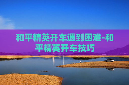 和平精英开车遇到困难-和平精英开车技巧