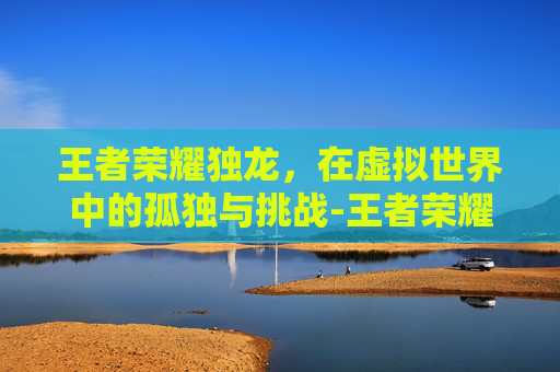 王者荣耀独龙，在虚拟世界中的孤独与挑战-王者荣耀独龙在哪直播