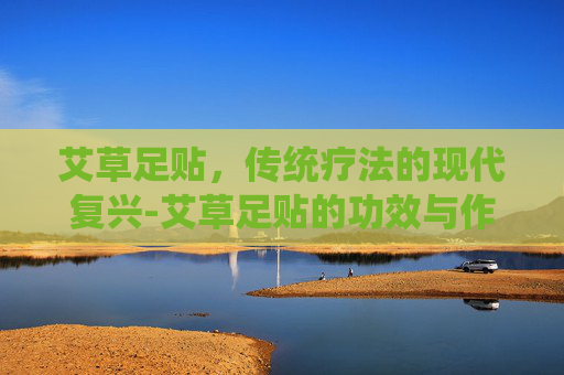 艾草足贴，传统疗法的现代复兴-艾草足贴的功效与作用有用吗