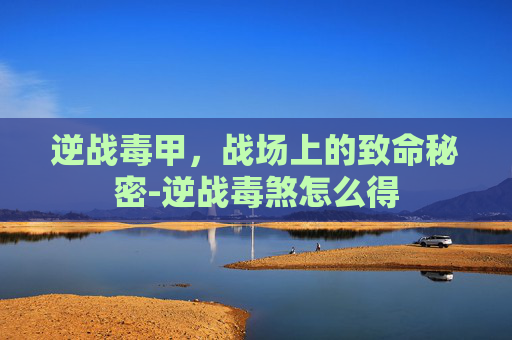 逆战毒甲,战场上的致命秘密-逆战毒煞怎么得 逆战毒甲,战场上的致命秘密-逆战毒煞怎么得