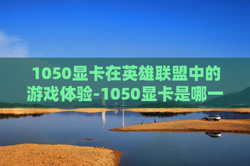 1050显卡在英雄联盟中的游戏体验-1050显卡是哪一年的