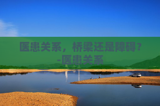 医患关系，桥梁还是障碍？-医患关系