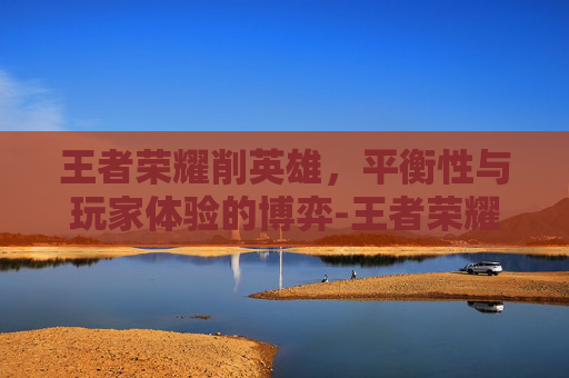 王者荣耀削英雄，平衡性与玩家体验的博弈-王者荣耀削了什么英雄