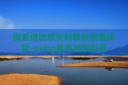 探索绝地求生的极致画面体验-pubg最高画质配置