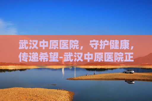武汉中原医院，守护健康，传递希望-武汉中原医院正规吗