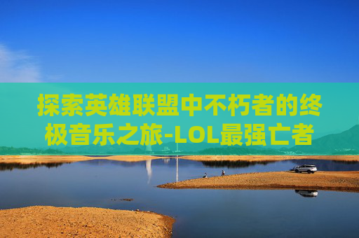 探索英雄联盟中不朽者的终极音乐之旅-LOL最强亡者博主