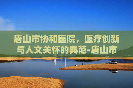 唐山市协和医院，医疗创新与人文关怀的典范-唐山市协和医院地址