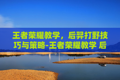 王者荣耀教学，后羿打野技巧与策略-王者荣耀教学 后羿打野怎么出装