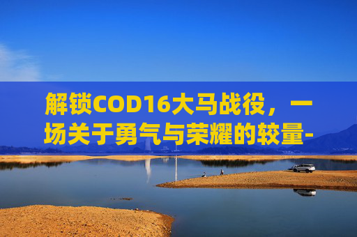解锁COD16大马战役，一场关于勇气与荣耀的较量-cod16大马士革解锁条件
