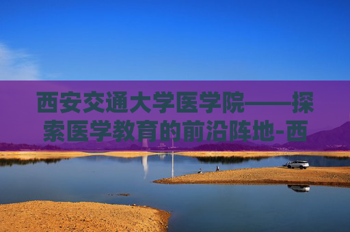 西安交通大学医学院——探索医学教育的前沿阵地-西安交通大学医学院录取分数线