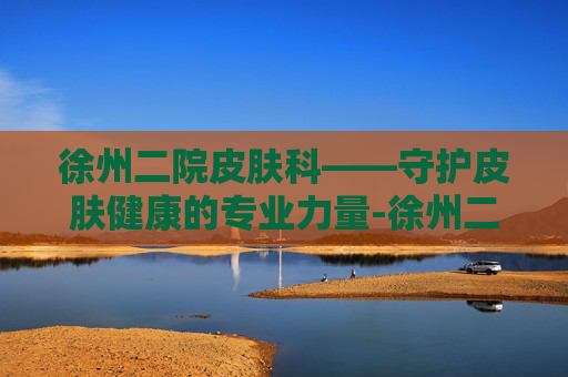 徐州二院皮肤科——守护皮肤健康的专业力量-徐州二院皮肤科专家