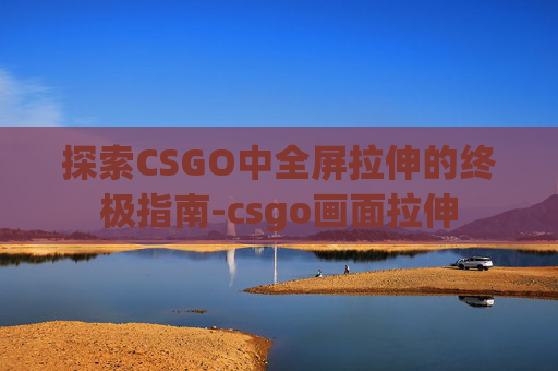 探索CSGO中全屏拉伸的终极指南-csgo画面拉伸
