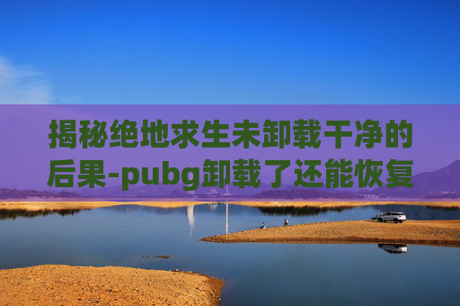 揭秘绝地求生未卸载干净的后果-pubg卸载了还能恢复吗