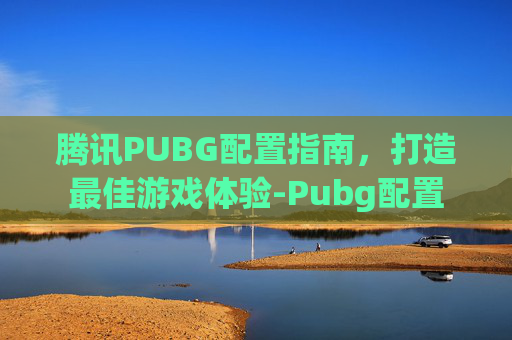 腾讯PUBG配置指南，打造最佳游戏体验-Pubg配置