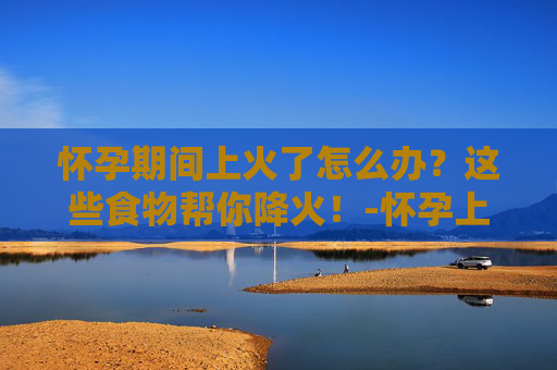 怀孕期间上火了怎么办？这些食物帮你降火！-怀孕上火吃什么能降火喉咙痛