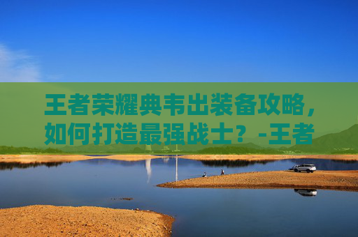 王者荣耀典韦出装备攻略，如何打造最强战士？-王者荣耀典韦装备方案