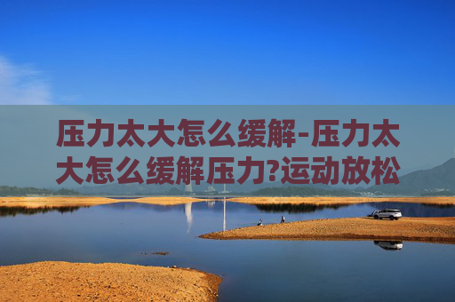 压力太大怎么缓解-压力太大怎么缓解压力?运动放松和找人倾诉哪个更有效
