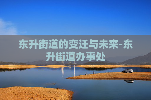 东升街道的变迁与未来-东升街道办事处