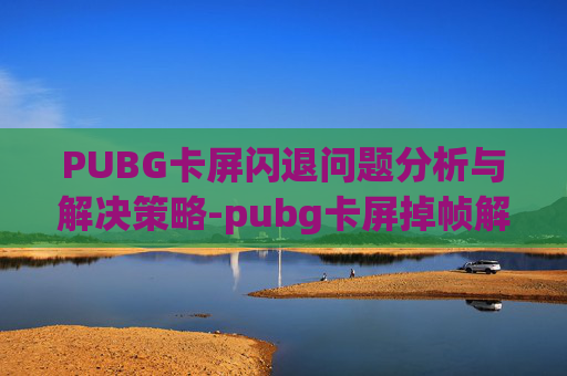 PUBG卡屏闪退问题分析与解决策略-pubg卡屏掉帧解决方法
