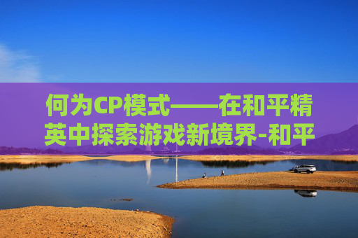 何为CP模式——在和平精英中探索游戏新境界-和平精英的CP什么意思