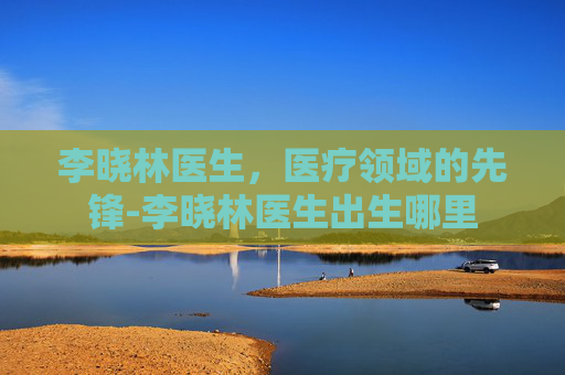 李晓林医生，医疗领域的先锋-李晓林医生出生哪里
