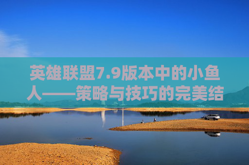 英雄联盟7.9版本中的小鱼人——策略与技巧的完美结合-英雄联盟小鱼儿叫什么名字