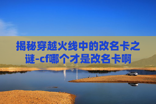 揭秘穿越火线中的改名卡之谜-cf哪个才是改名卡啊