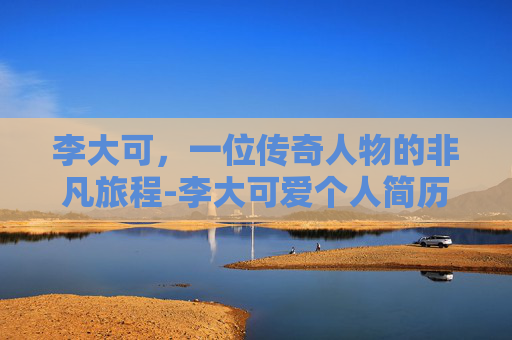 李大可，一位传奇人物的非凡旅程-李大可爱个人简历