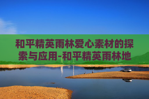 和平精英雨林爱心素材的探索与应用-和平精英雨林地图彩蛋