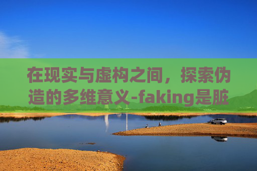 在现实与虚构之间，探索伪造的多维意义-faking是脏话吗