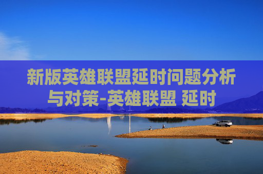 新版英雄联盟延时问题分析与对策-英雄联盟 延时