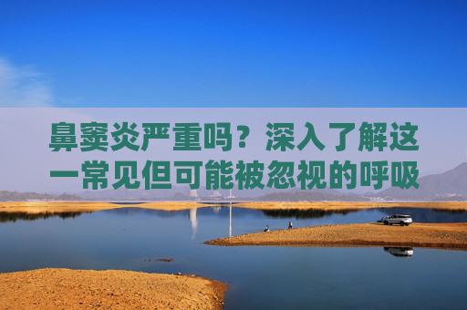 鼻窦炎严重吗？深入了解这一常见但可能被忽视的呼吸道疾病-鼻窦炎严重吗能自愈吗