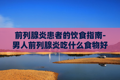 前列腺炎患者的饮食指南-男人前列腺炎吃什么食物好