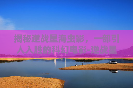 揭秘逆战星海虫影，一部引人入胜的科幻电影-逆战星海虫影是什么电影里面的