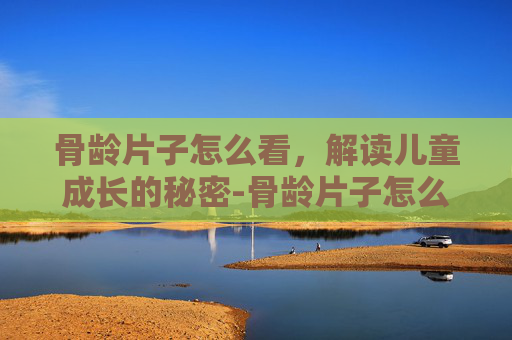 骨龄片子怎么看，解读儿童成长的秘密-骨龄片子怎么看能长多高