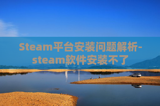 Steam平台安装问题解析-steam软件安装不了